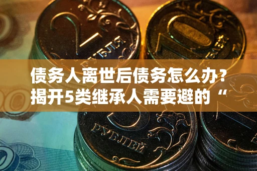 武汉债务人离世后债务怎么办？揭开5类继承人需要避的“坑”