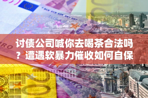 武汉讨债公司喊你去喝茶合法吗？遭遇软暴力催收如何自保？