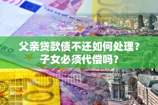 武汉父亲贷款债不还如何处理？子女必须代偿吗？