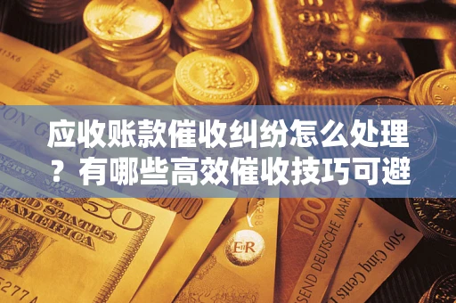武汉应收账款催收纠纷怎么处理？有哪些高效催收技巧可避免坏账？